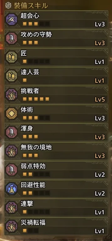 超会心Lv3
攻めの守勢Lv3
匠Lv1
達人芸Lv1
挑戦者Lv5
体術Lv3
渾身Lv3
無我の境地Lv3
弱点特効Lv2
回避性能Lv2
連撃Lv1
災禍転福Lv1
