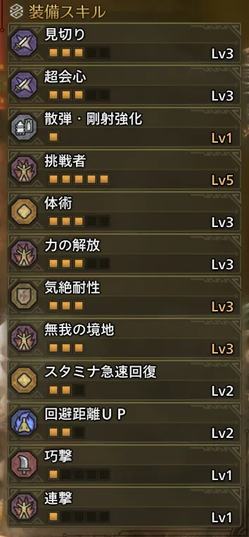 見切りLv3
超会心Lv3
散弾・剛射強化Lv1
挑戦者Lv5
体術Lv3
力の開放Lv3
気絶耐性Lv3
無我の境地Lv3
スタミナ急速回復Lv2
回避距離UPLv2
巧撃Lv1
連撃Lv1