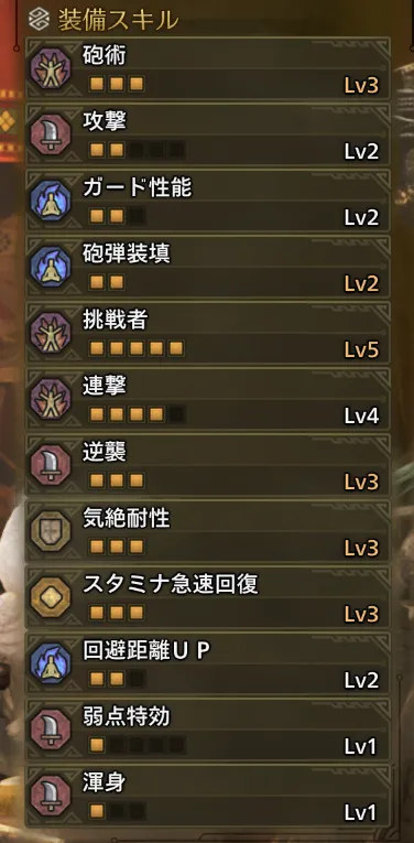 砲術Lv3
攻撃Lv2
ガード性能Lv2
砲弾装填Lv2
挑戦者Lv5
連撃Lv4
逆襲Lv3
気絶耐性Lv3
スタミナ急速回復Lv3
回避距離UPLv2
弱点特効Lv1
渾身Lv1