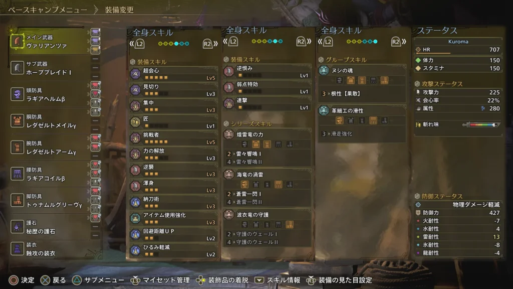 超会心Lv5
見切りLv3
集中Lv3
匠Lv1
挑戦者Lv5
力の開放Lv3
逆襲Lv3
渾身Lv3
納刀術Lv3
アイテム使用強化Lv3
回避距離UPLv2
ひるみ軽減Lv2
逆恨みLv1
弱点特効Lv1
連撃Lv1
雷々響鳴Ⅰ
蒼雷一閃Ⅰ
根性【果敢】